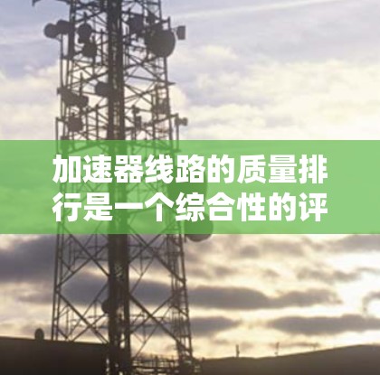 加速器线路的质量排行是一个综合性的评估过程,涉及性能、耐用性、成本等因素。以下是一个详细的总结,帮助您全面理解加速器的质量排行 加速器线路的质量排行是一个综合性的评估过程,涉及性能、耐用性、成本等因素。以下是一个详细的总结,帮助您全面理解加速器的质量排行