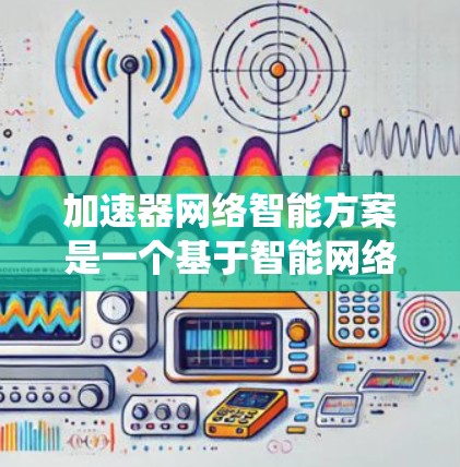 加速器网络智能方案是一个基于智能网络技术的网络优化系统，旨在提升网络性能、减少延迟和提高资源利用率。以下是对该课题的分步总结