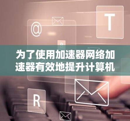 为了使用加速器网络加速器有效地提升计算机性能,您可以按照以下步骤进行操作 为了使用加速器网络加速器有效地提升计算机性能,您可以按照以下步骤进行操作