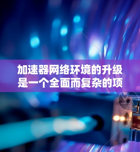 加速器网络环境的升级是一个全面而复杂的项目，涉及多个方面，以下是对该问题的详细分析和解决方案