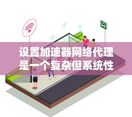 设置加速器网络代理是一个复杂但系统性的过程，需要仔细操作以确保成功。以下是一个清晰的步骤指南，帮助您顺利完成设置