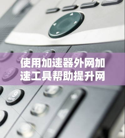 使用加速器外网加速工具帮助提升网页加载速度是一项有效的措施,以下是详细的步骤指南,帮助你高效使用该工具