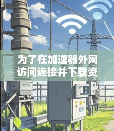 为了在加速器外网访问连接并下载资源,您可以按照以下步骤进行操作 为了在加速器外网访问连接并下载资源,您可以按照以下步骤进行操作