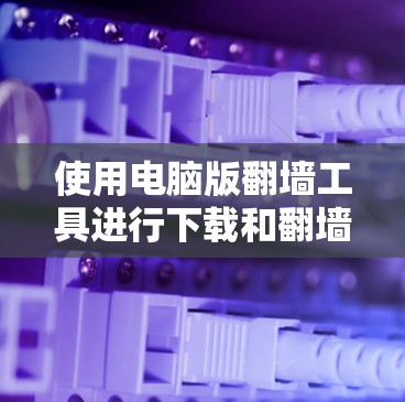 使用电脑版翻墙工具进行下载和翻墙,需要遵循以下步骤和注意事项 使用电脑版翻墙工具进行下载和翻墙,需要遵循以下步骤和注意事项