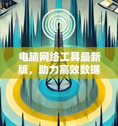 电脑网络工具最新版，助力高效数据传输与网络优化