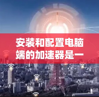 安装和配置电脑端的加速器是一个常见的步骤,尤其在需要提升系统性能时。以下是详细的教程,帮助您顺利完成加速器的安装和配置