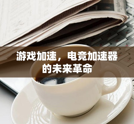游戏加速,电竞加速器的未来革命 游戏加速,电竞加速器的未来革命