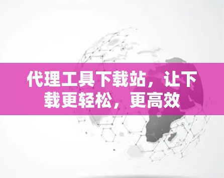代理工具下载站,让下载更轻松,更高效