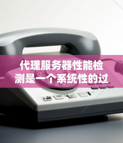 代理服务器性能检测是一个系统性的过程，需要从多个方面进行综合管理。以下是详细的步骤和建议