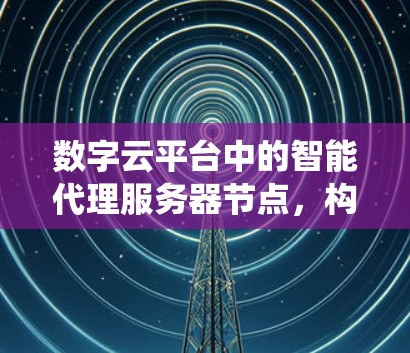 数字云平台中的智能代理服务器节点,构建高效分布式系统的基石