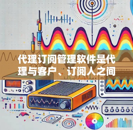 代理订阅管理软件是代理与客户、订阅人之间高效沟通和合作的重要工具。以下是对代理订阅管理软件的详细分析 代理订阅管理软件是代理与客户、订阅人之间高效沟通和合作的重要工具。以下是对代理订阅管理软件的详细分析