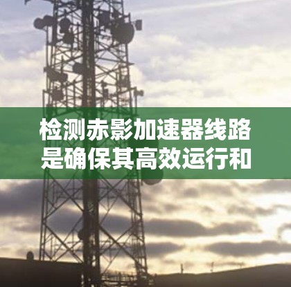 检测赤影加速器线路是确保其高效运行和稳定性的关键步骤。以下是详细的检测流程和步骤