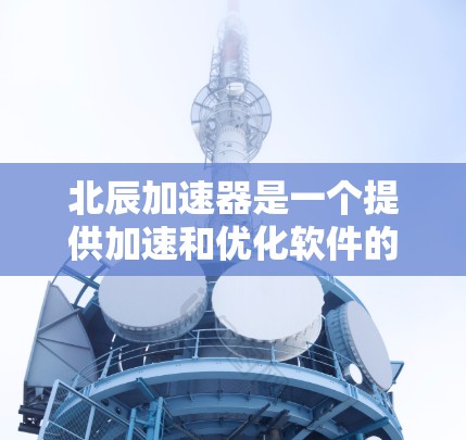 北辰加速器是一个提供加速和优化软件的工具，主要针对一些技术问题，如软件兼容性和网络不稳定。以下是下载北辰加速器的步骤和注意事项