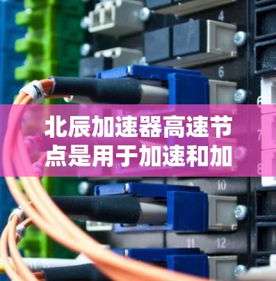 北辰加速器高速节点是用于加速和加速器之间的关键连接部件,广泛应用于高能加速器领域。以下是对其详细介绍的总结 北辰加速器高速节点是用于加速和加速器之间的关键连接部件,广泛应用于高能加速器领域。以下是对其详细介绍的总结