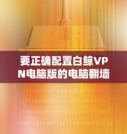 要正确配置白鲸VPN电脑版的电脑翻墙设置,请按照以下步骤操作 要正确配置白鲸VPN电脑版的电脑翻墙设置,请按照以下步骤操作