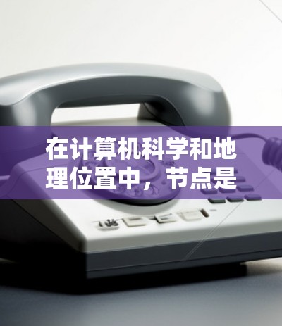 在计算机科学和地理位置中,节点是一个不同的概念,它们在不同领域之间存在混淆。以下是详细的解释