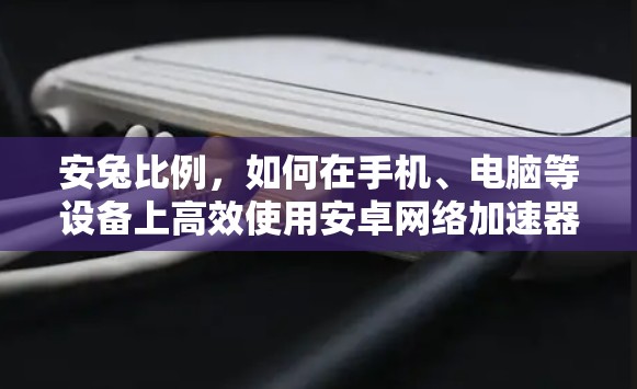 安兔比例，如何在手机、电脑等设备上高效使用安卓网络加速器？解析其优缺点与适用场景