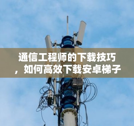 通信工程师的下载技巧,如何高效下载安卓梯子软件 通信工程师的下载技巧,如何高效下载安卓梯子软件