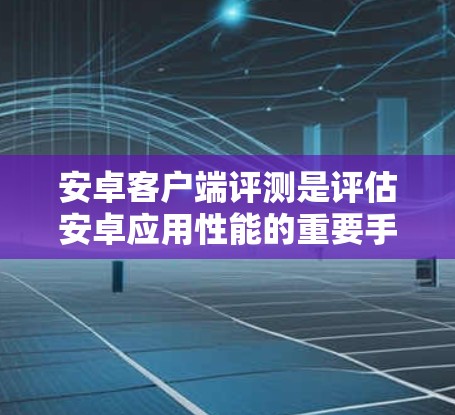 安卓客户端评测是评估安卓应用性能的重要手段,通过第三方平台对应用进行测试和评估,帮助开发者了解其在不同设备上的表现。以下是对安卓客户端评测的详细介绍