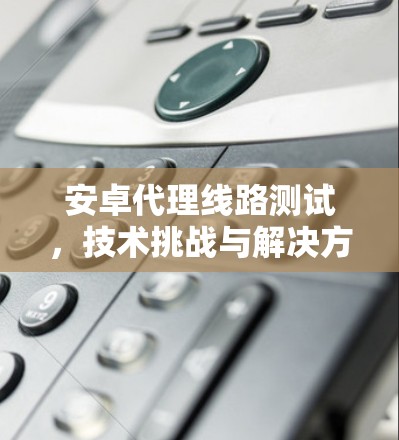 安卓代理线路测试，技术挑战与解决方案