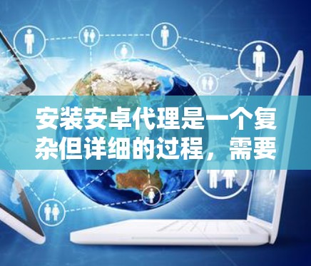 安装安卓代理是一个复杂但详细的过程，需要遵循以下步骤和注意事项
