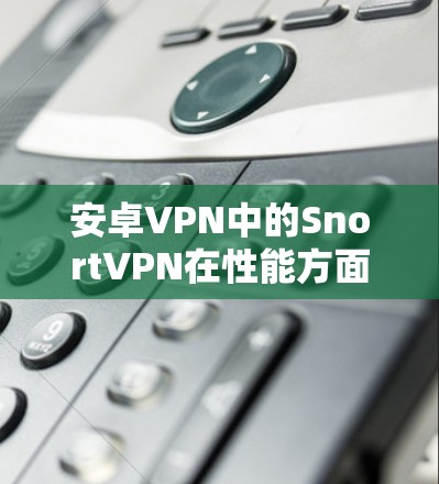 安卓VPN中的SnortVPN在性能方面表现优异，以下是详细的分析