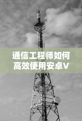 通信工程师如何高效使用安卓VPN？详细步骤与优化建议