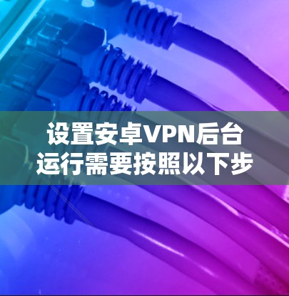 设置安卓VPN后台运行需要按照以下步骤进行