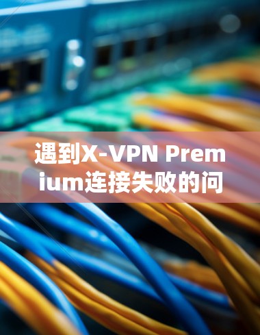 遇到X-VPN Premium连接失败的问题，通常可以按照以下步骤进行排查和解决