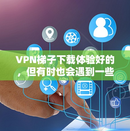 VPN梯子下载体验好的，但有时也会遇到一些问题。以下是一个详细的体验分享和解决方案
