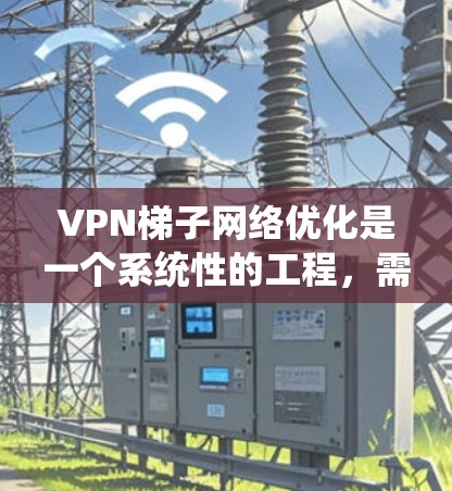 VPN梯子网络优化是一个系统性的工程,需要综合考虑多个方面。以下是一步步的优化建议