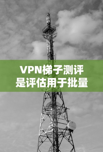 VPN梯子测评是评估用于批量下载或发送内容的VPN设备的重要指标。以下是对VPN梯子的详细介绍