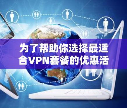 为了帮助你选择最适合VPN套餐的优惠活动,以下是分步骤的建议 为了帮助你选择最适合VPN套餐的优惠活动,以下是分步骤的建议