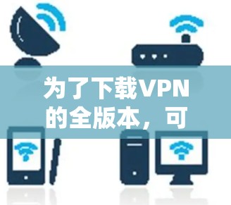为了下载VPN的全版本,可以按照以下步骤进行 为了下载VPN的全版本,可以按照以下步骤进行