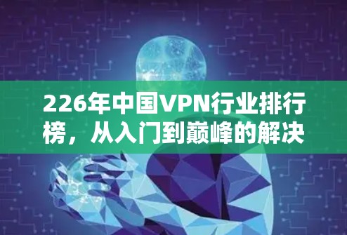226年中国VPN行业排行榜,从入门到巅峰的解决方案推荐