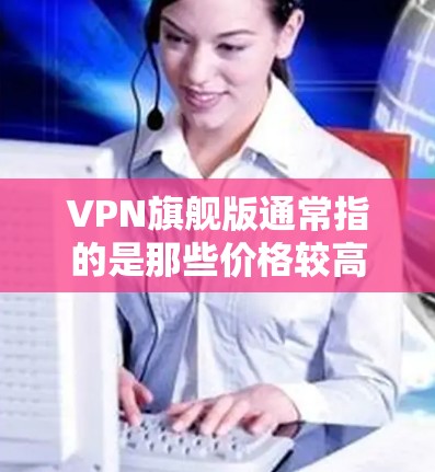 VPN旗舰版通常指的是那些价格较高、功能全面、安全性较高的VPN服务。这些平台可能提供更丰富的功能，如多设备支持、更复杂的加密方式、更强大的安全措施等。以下是一些可能被认为是VPN旗舰版的平台
